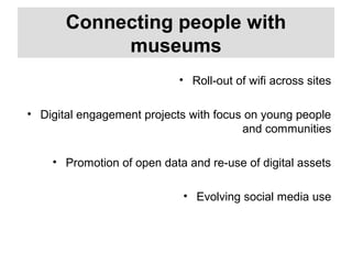 Connecting people with
museums
• Roll-out of wifi across sites
• Digital engagement projects with focus on young people
and communities
• Promotion of open data and re-use of digital assets
• Evolving social media use
 