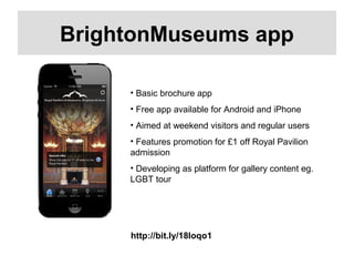 http://bit.ly/18Ioqo1
BrightonMuseums app
• Basic brochure app
• Free app available for Android and iPhone
• Aimed at weekend visitors and regular users
• Features promotion for £1 off Royal Pavilion
admission
• Developing as platform for gallery content eg.
LGBT tour
 