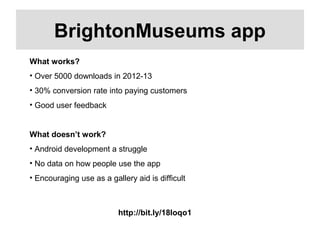 http://bit.ly/18Ioqo1
BrightonMuseums app
What works?
• Over 5000 downloads in 2012-13
• 30% conversion rate into paying customers
• Good user feedback
What doesn’t work?
• Android development a struggle
• No data on how people use the app
• Encouraging use as a gallery aid is difficult
 