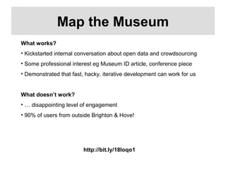 http://bit.ly/18Ioqo1
Map the Museum
What works?
• Kickstarted internal conversation about open data and crowdsourcing
• Some professional interest eg Museum ID article, conference piece
• Demonstrated that fast, hacky, iterative development can work for us
What doesn’t work?
• … disappointing level of engagement
• 90% of users from outside Brighton & Hove!
 