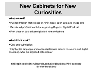http://rpmcollections.wordpress.com/category/digital/new-cabinets-
for-new-curiosities/
New Cabinets for New
Curiosities
What worked?
• Pushed through first release of Airfix model open data and image sets
• Developed professional links supporting Brighton Digital Festival
• First piece of data driven digital art from collections
What didn’t work?
• Only one submission!
• Highlighted language and conceptual issues around museums and digital
assets eg.’what are digitised collections?’
 