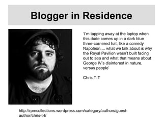 Blogger in Residence
‘I’m tapping away at the laptop when
this dude comes up in a dark blue
three-cornered hat, like a comedy
Napoleon.... what we talk about is why
the Royal Pavilion wasn’t built facing
out to sea and what that means about
George IV’s disinterest in nature,
versus people’
Chris T-T
http://rpmcollections.wordpress.com/category/authors/guest-
author/chris-t-t/
 