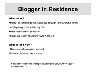 http://rpmcollections.wordpress.com/category/authors/guest-
author/chris-t-t/
Blogger in Residence
What works?
• Reach to non-traditional audiences through non-curatorial voice
• 4/5 top blog posts written by Chris
• Produced our first podcasts
• Huge interest in opportunity when offered
What doesn’t work?
• Some complaints about content
• Internal divisions over approach
 