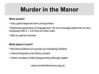 www.murderinthemanor.org.uk
Murder in the Manor
What works?
• Very good response from young writers
• Extremely good level of engagement: 30 mins average dwell time on tour,
compared with 3 – 4.5 mins on other sites
• Site is used by schools
What doesn’t work?
• No hard evidence of success as marketing initiative
• Internal disputes over fictive content
• Visitor numbers a little disappointing although stable
 
