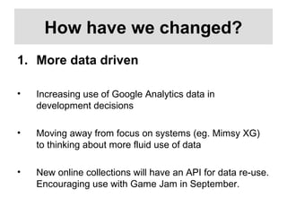 How have we changed?
1. More data driven
• Increasing use of Google Analytics data in
development decisions
• Moving away from focus on systems (eg. Mimsy XG)
to thinking about more fluid use of data
• New online collections will have an API for data re-use.
Encouraging use with Game Jam in September.
 