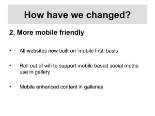 How have we changed?
2. More mobile friendly
• All websites now built on ‘mobile first’ basis
• Roll out of wifi to support mobile based social media
use in gallery
• Mobile enhanced content in galleries
 