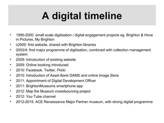 A digital timeline
• 1995-2000: small scale digitisation / digital engagement projects eg. Brighton & Hove
in Pictures, My Brighton
• c2000: first website, shared with Brighton libraries
• 2003/4: first major programme of digitisation, combined with collection management
system
• 2009: Introduction of existing website
• 2009: Online booking introduced
• 2010: Facebook, Twitter, Flickr
• 2010: Introduction of Asset Bank DAMS and online Image Store
• 2011: Appointment of Digital Development Officer
• 2011: BrightonMuseums smartphone app
• 2012: Map the Museum crowdsourcing project
• 2012: You Tube channel
• 2012-2015: ACE Renaissance Major Partner museum, with strong digital programme
 