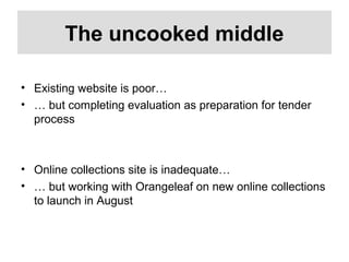 The uncooked middle
• Existing website is poor…
• … but completing evaluation as preparation for tender
process
• Online collections site is inadequate…
• … but working with Orangeleaf on new online collections
to launch in August
 