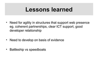 Lessons learned
• Need for agility in structures that support web presence
eg. coherent partnerships, clear ICT support, good
developer relationship
• Need to develop on basis of evidence
• Battleship vs speedboats
 
