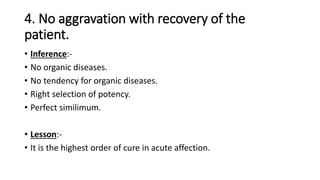 4. No aggravation with recovery of the
patient.
• Inference:-
• No organic diseases.
• No tendency for organic diseases.
• Right selection of potency.
• Perfect similimum.
• Lesson:-
• It is the highest order of cure in acute affection.
 
