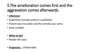 • Inference:-
• Superficial remedy acted as a palliative.
• Patient was incurable and the remedy was some
• what suitable.
• What to do?
• Retake the case.
• Prognosis:- Unfavorable
5.The amelioration comes first and the
aggravation comes afterwards.
 