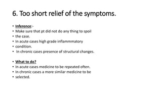 6. Too short relief of the symptoms.
• Inference:-
• Make sure that pt did not do any thing to spoil
• the case.
• In acute cases high grade inflammmatory
• condition.
• In chronic cases presence of structural changes.
• What to do?
• In acute cases medicine to be repeated often.
• In chronic cases a more similar medicine to be
• selected.
 