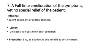 7. A Full time amelioration of the symptoms,
yet no special relief of the patient.
Inference:-
• Latent conditions or organic changes.
• Lesson:-
• Only palliation possible in such condition.
• Prognosis:- Bad, as a patient is only curable to certain extent.
 