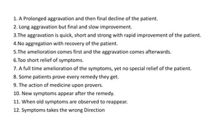 1. A Prolonged aggravation and then final decline of the patient.
2. Long aggravation but final and slow improvement.
3.The aggravation is quick, short and strong with rapid improvement of the patient.
4.No aggregation with recovery of the patient.
5.The amelioration comes first and the aggravation comes afterwards.
6.Too short relief of symptoms.
7. A full time amelioration of the symptoms, yet no special relief of the patient.
8. Some patients prove every remedy they get.
9. The action of medicine upon provers.
10. New symptoms appear after the remedy.
11. When old symptoms are observed to reappear.
12. Symptoms takes the wrong Direction
 