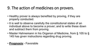 9. The action of medicines on provers.
• Healthy prover is always benefited by proving, if they are
properly conducted.
• It is well to observe carefully the constitutional states of an
individual above to become a prover; and to write these down
and subtract them from proving.
• Master Hahnemann in his Organon of Medicine, from § 105 to §
145 has given instructions regarding drug proving.
• Prognosis:- Favorable
 