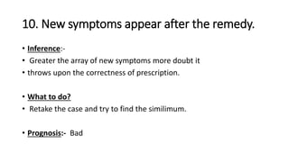 10. New symptoms appear after the remedy.
• Inference:-
• Greater the array of new symptoms more doubt it
• throws upon the correctness of prescription.
• What to do?
• Retake the case and try to find the similimum.
• Prognosis:- Bad
 