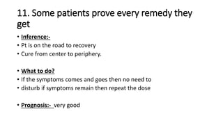11. Some patients prove every remedy they
get
• Inference:-
• Pt is on the road to recovery
• Cure from center to periphery.
• What to do?
• If the symptoms comes and goes then no need to
• disturb if symptoms remain then repeat the dose
• Prognosis:- very good
 