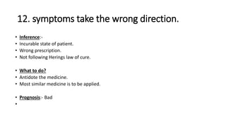 12. symptoms take the wrong direction.
• Inference:-
• Incurable state of patient.
• Wrong prescription.
• Not following Herings law of cure.
• What to do?
• Antidote the medicine.
• Most similar medicine is to be applied.
• Prognosis:- Bad
•
 