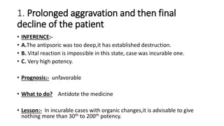 1. Prolonged aggravation and then final
decline of the patient
• INFERENCE:-
• A.The antipsoric was too deep,it has established destruction.
• B. Vital reaction is impossible in this state, case was incurable one.
• C. Very high potency.
• Prognosis:- unfavorable
• What to do? Antidote the medicine
• Lesson:- In incurable cases with organic changes,it is advisable to give
nothing more than 30th to 200th potency.
 