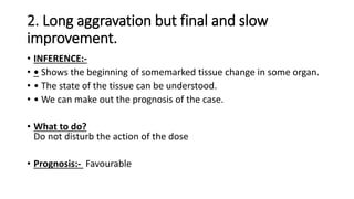 2. Long aggravation but final and slow
improvement.
• INFERENCE:-
• • Shows the beginning of somemarked tissue change in some organ.
• • The state of the tissue can be understood.
• • We can make out the prognosis of the case.
• What to do?
Do not disturb the action of the dose
• Prognosis:- Favourable
 