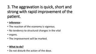 3. The aggravation is quick, short and
strong with rapid improvement of the
patient.
• Inference:-
• The reaction of the economy is vigorous.
• No tendency to structural changes in the vital
• organs.
• The improvement will be marked.
• What to do?
• Do not disturb the action of the dose.
 