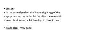 • Lesson:-
• In the case of perfect similimum slight agg of the
• symptoms occurs in the 1st hrs after the remedy in
• an acute sickness or 1st few days in chronic case.
• Prognosis:- Very good.
 