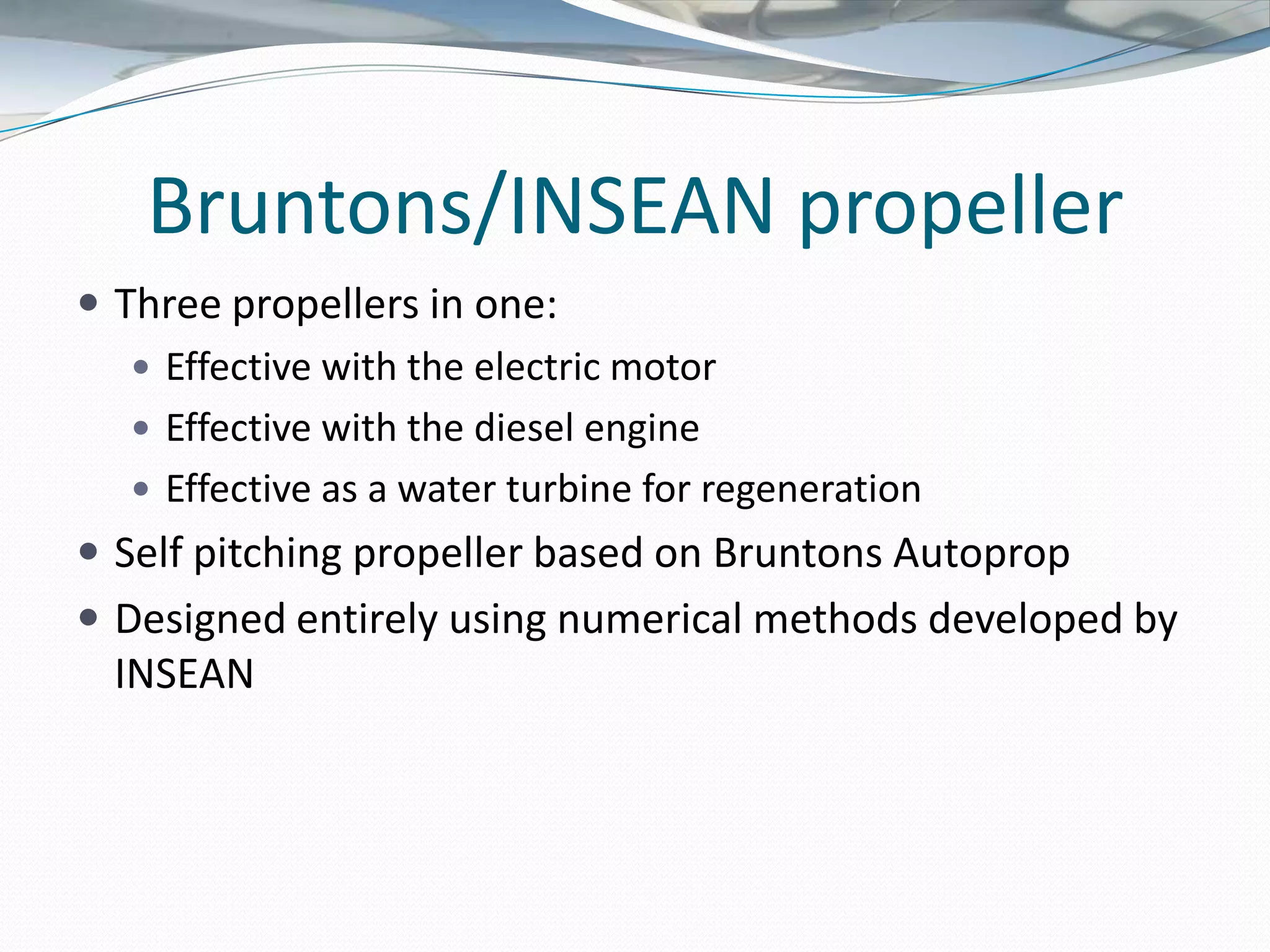 Bruntons/INSEAN propeller
 Three propellers in one:
    Effective with the electric motor
    Effective with the diesel engine
    Effective as a water turbine for regeneration
 Self pitching propeller based on Bruntons Autoprop
 Designed entirely using numerical methods developed by
 INSEAN
 
