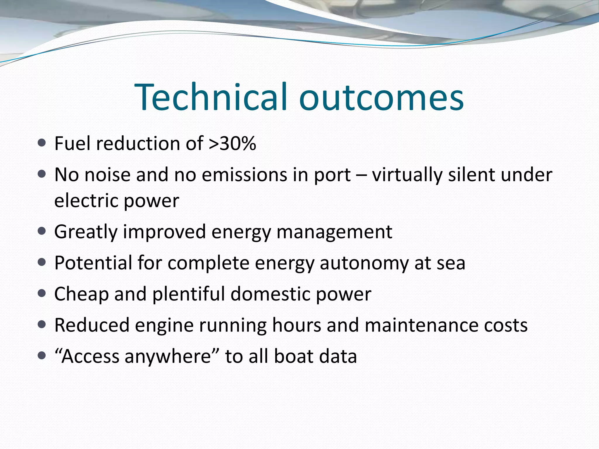 Technical outcomes
 Fuel reduction of >30%
 No noise and no emissions in port – virtually silent under
    electric power
   Greatly improved energy management
   Potential for complete energy autonomy at sea
   Cheap and plentiful domestic power
   Reduced engine running hours and maintenance costs
   “Access anywhere” to all boat data
 