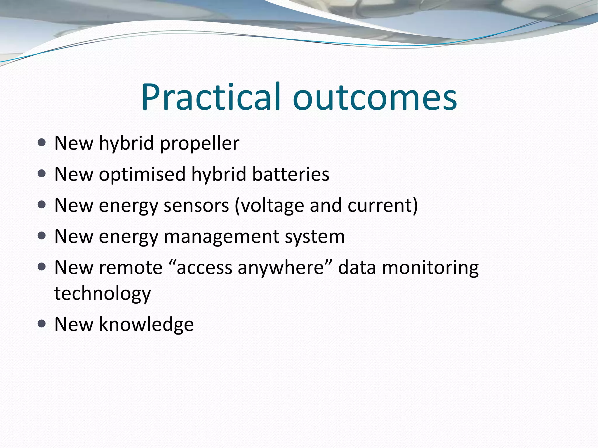 Practical outcomes
 New hybrid propeller
 New optimised hybrid batteries
 New energy sensors (voltage and current)
 New energy management system
 New remote “access anywhere” data monitoring
  technology
 New knowledge
 