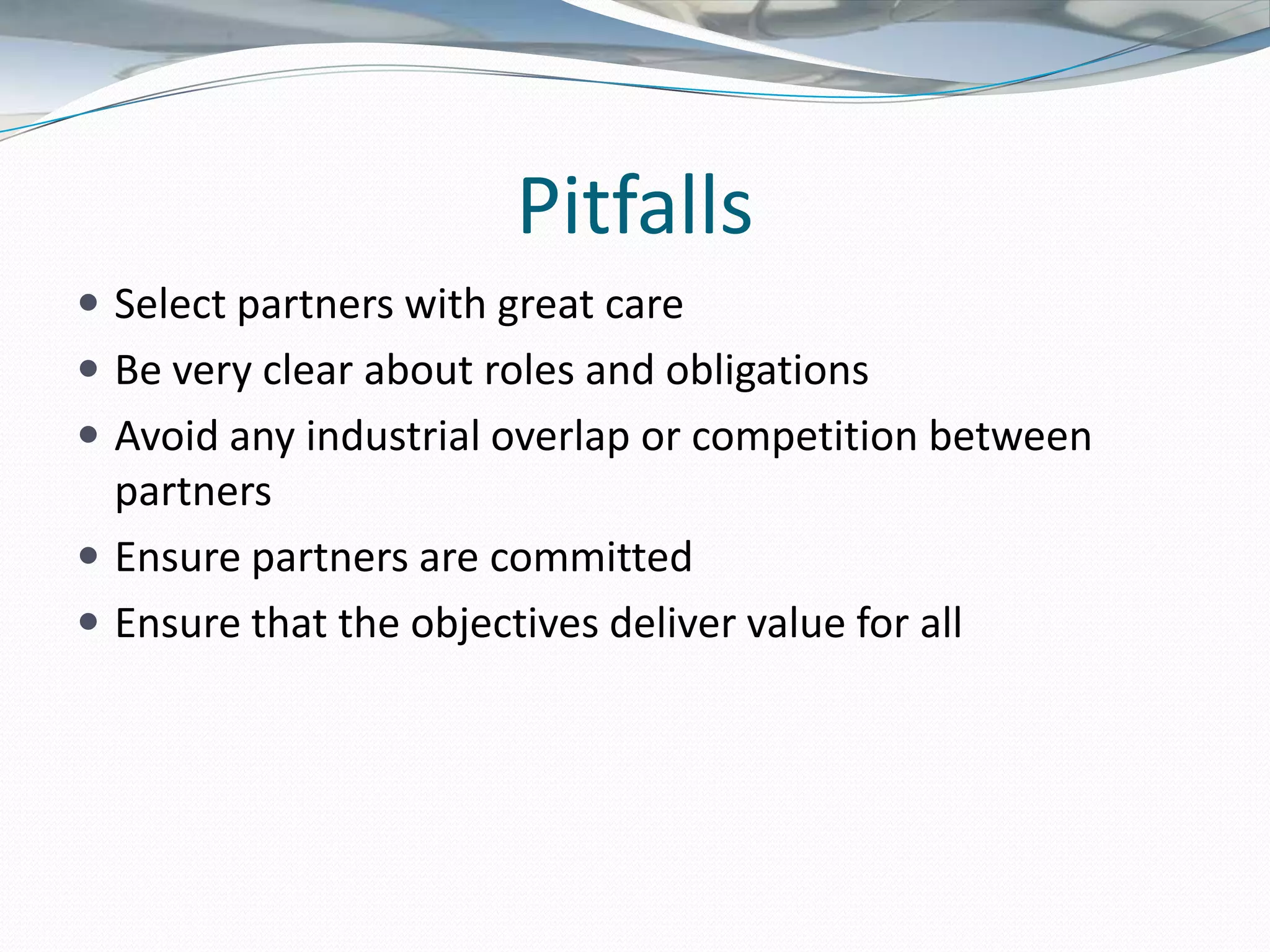 Pitfalls
 Select partners with great care
 Be very clear about roles and obligations
 Avoid any industrial overlap or competition between
  partners
 Ensure partners are committed
 Ensure that the objectives deliver value for all
 