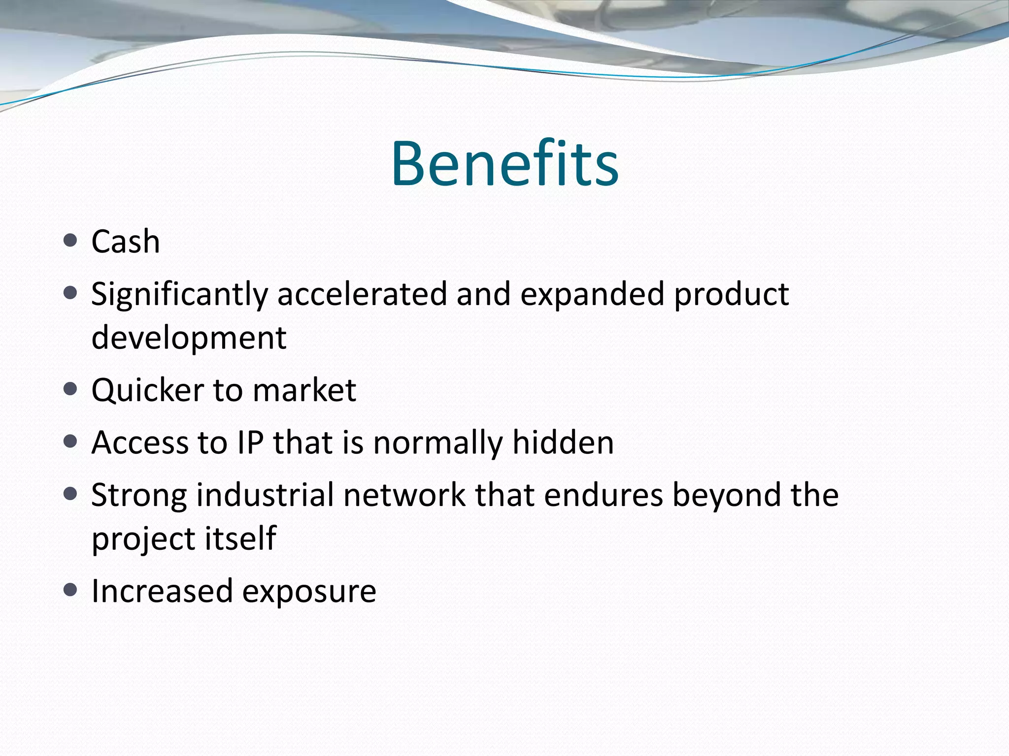 Benefits
 Cash
 Significantly accelerated and expanded product
    development
   Quicker to market
   Access to IP that is normally hidden
   Strong industrial network that endures beyond the
    project itself
   Increased exposure
 