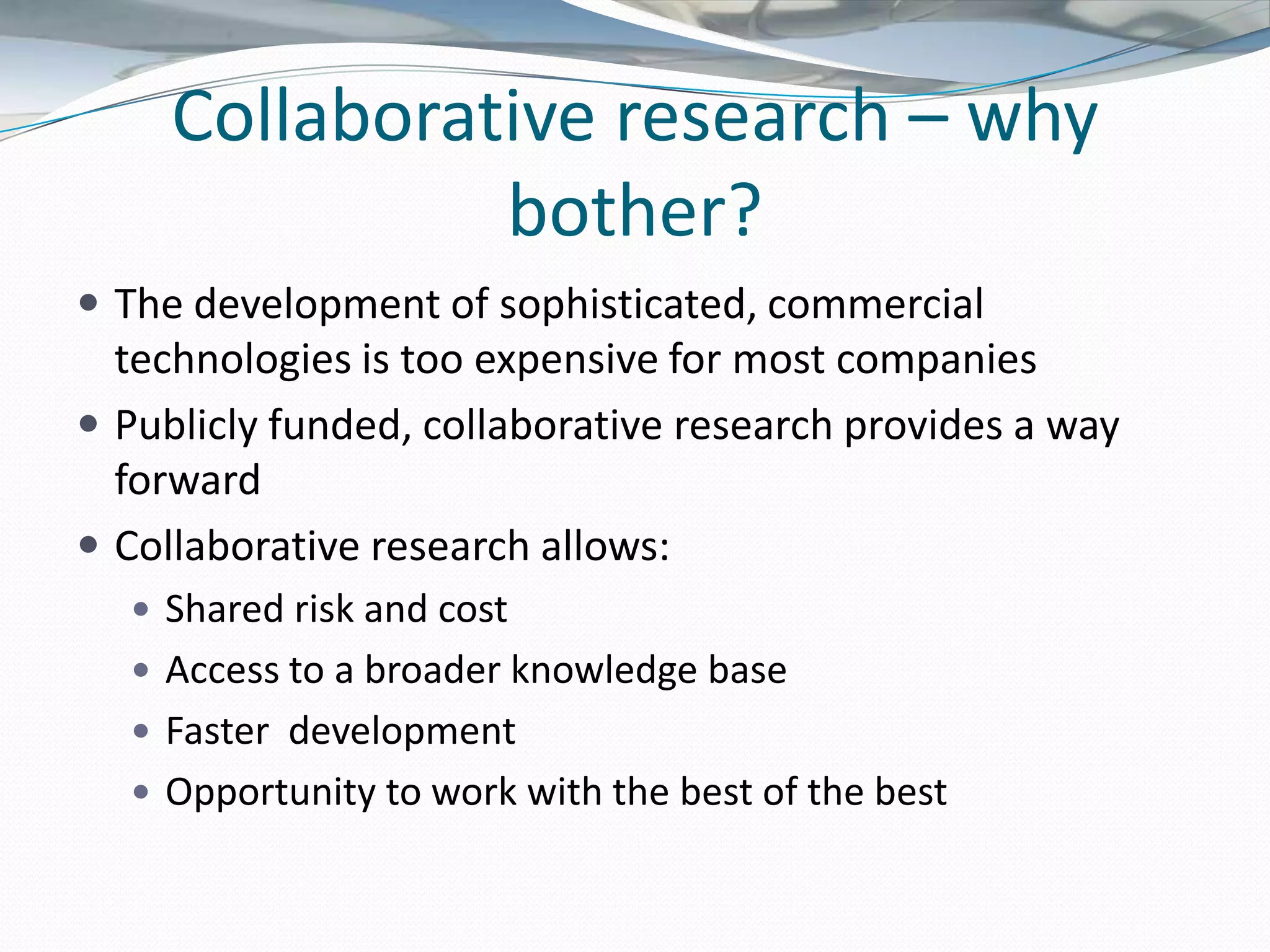 Collaborative research – why
               bother?
 The development of sophisticated, commercial
  technologies is too expensive for most companies
 Publicly funded, collaborative research provides a way
  forward
 Collaborative research allows:
   Shared risk and cost
   Access to a broader knowledge base
   Faster development
   Opportunity to work with the best of the best
 