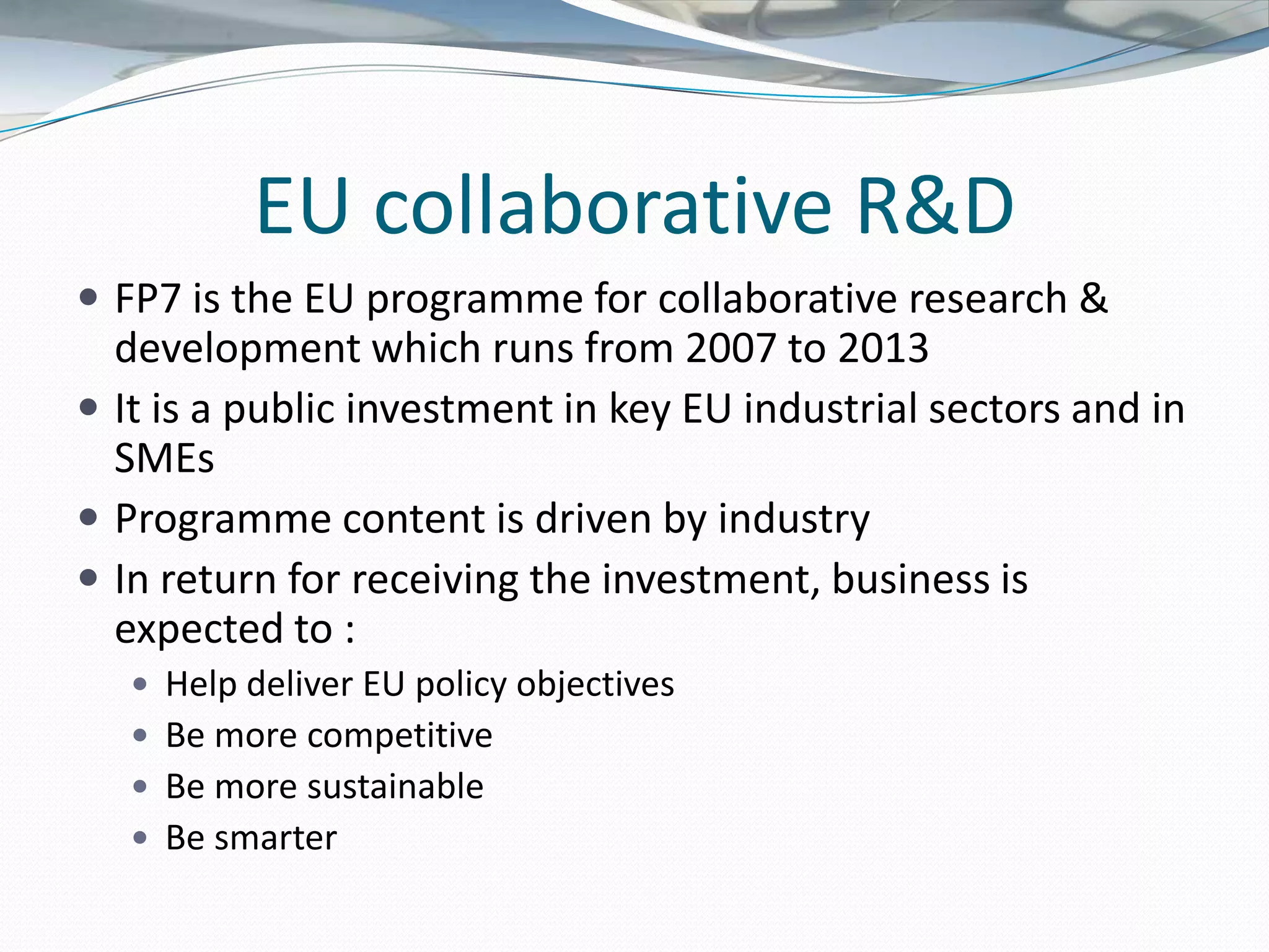 EU collaborative R&D
 FP7 is the EU programme for collaborative research &
  development which runs from 2007 to 2013
 It is a public investment in key EU industrial sectors and in
  SMEs
 Programme content is driven by industry
 In return for receiving the investment, business is
  expected to :
    Help deliver EU policy objectives
    Be more competitive
    Be more sustainable
    Be smarter
 