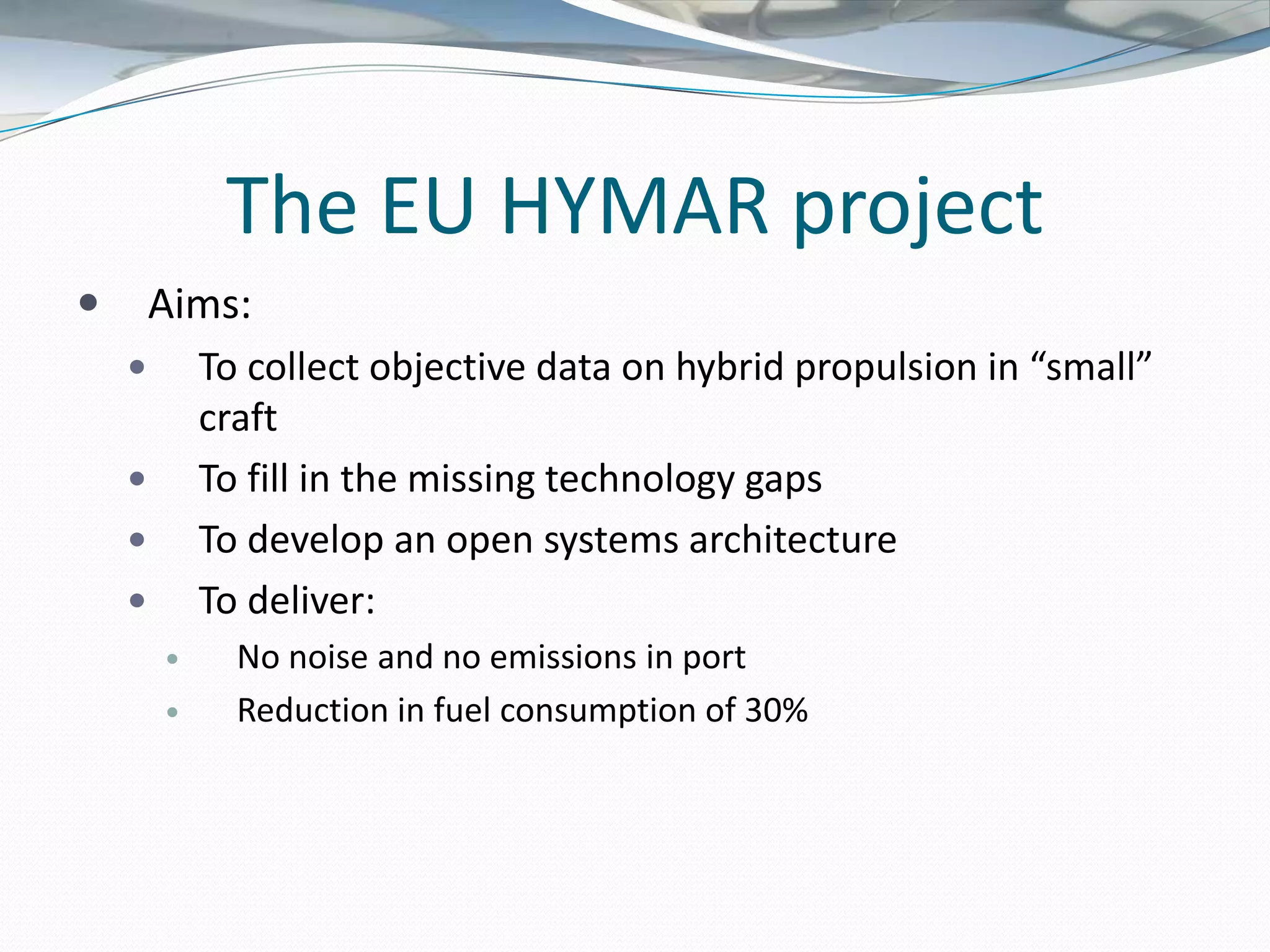 The EU HYMAR project
       Aims:
           To collect objective data on hybrid propulsion in “small”
            craft
           To fill in the missing technology gaps
           To develop an open systems architecture
           To deliver:
             No noise and no emissions in port
             Reduction in fuel consumption of 30%
 