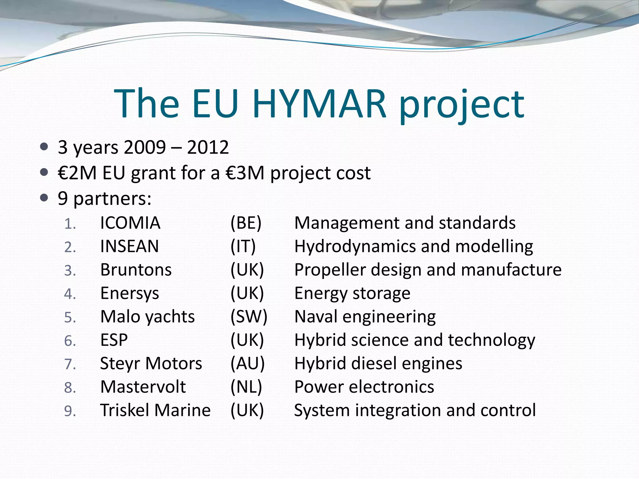 The EU HYMAR project
 3 years 2009 – 2012
 €2M EU grant for a €3M project cost
 9 partners:
   1. ICOMIA          (BE)  Management and standards
   2. INSEAN          (IT)  Hydrodynamics and modelling
   3. Bruntons        (UK)  Propeller design and manufacture
   4. Enersys         (UK)  Energy storage
   5. Malo yachts     (SW) Naval engineering
   6. ESP             (UK)  Hybrid science and technology
   7. Steyr Motors    (AU) Hybrid diesel engines
   8. Mastervolt      (NL)  Power electronics
   9. Triskel Marine (UK)   System integration and control
 