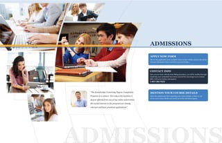 ADMISSIONS
PP
T
P
ADMISSIONS
Fill out the application form available online on the website and provide all the
relevant information that is needed to proceed further.
CONTACT INFO
APPLY NOW FORM
Once you are done with the form filling procedure, you will be notified through
email that your credentials have been received.We encourage you to contact
KBU: Call us for further information
1-855-382-9222
MENTION YOUR COURSE DETAILS
Select the options provided regarding your course details, so that we can
review your course details and enroll you in the relevant program.
“The Kentsbridge University Degree Completion
Program is a winner. Not only is the bachelor’s
degree offered from one of top online universities,
the varied courses in the program are timely,
relevant and have practical applications”.
 