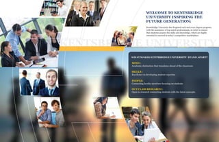 KENTSBRIGDE UNIVERSITY
WELCOME TO KENTSBRIDGE
UNIVERSITY INSPIRING THE
FUTURE GENERATION:
Kentsbridge University has desgined each and every degree program,
with the assistance of top-notch professionals, in order to ensure
that students acquire the skills and knowledge, which are highly
essential to succeed in today's competitive marketplace.
WHAT MAKES KENTSBRIDGE UNIVERSITY STAND APART?
MIND :
Academic distinction that translates ahead of the classroom
SKILLS :
Excellence in developing student expertise
PEOPLE:
Connecting faculty members focusing on students
OUT CLASS RESEARCH :
Open to research connecting students with the latest concepts
 