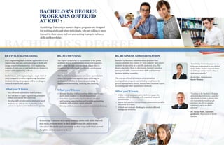 BACHELOR’S DEGREE
BBBBE CIVIL ENGINEERING
Civil Engineering deals with the application of civil
engineering concepts and technology to build and
design construction materials. Civil engineering
consists of wide area of and students are trained to
master civil engineering skill set.
Furthermore, civil engineering is a single field of
study compared to other engineering discipline.
Students during the program will be working on
research projects and papers.
BS, ACCOUNTING
The degree of Bachelor in Accountancy is the prime
academic degree in accountancy in several countries,
and is often the only undergraduate degree that is
recognized for subsequent practice as a professional
accountant.
The Bachelor in Accountancy extremely specialized in
which the curriculum requires study sufficient for
professional practice in financial accounting,
management accounting, auditing, and taxation.
BS, BUSINESS ADMINISTRATION
BACHELOR'S DEGREE
PROGRAMS OFFERED
AT KBU :
Kentsbridge University's masters degree programs are designed
for working adults and other individuals, who are willing to move
forward in their career and are also seeking to acquire advance
skills and knowledge.
ea k
a
ng
e
u
.
You will work on research based project.
You will able to apply engineering principles
within and outside the classroom
Develop skill set relevant to employers need
Students are able to take leadership roles
and move up the career ladder more quickly
What you'll learn
Utilize verbal communication skills to engage the
audience with a coherent, well organized research
presentation.
Assess and practice interpersonal communication skills
effectively in a team.
Critical and strategic thinking to produce efficient
managerial decisions.
What you'll learn
Become familiar with accounting debits and credits
as we show you how to record transactions.
Countless opportunities for beneficial volunteer
and learning opportunities and provides accounting
students with a robust career network.
Develop skills in research, analysis and critical thinking
What you'll learn
Bachelor in Business Administration program thus
exposes students to a variety of “core subjects” and allows
students to specialize in a specific academic area. The
degree also helps them in developing student's practical
managerial skills, communication skills and business
decision-making capability.
The courses offered in business administration
undergraduate program can include a broad focus in
general management theory, international business topics,
accounting and other quantitative methods.
Kentsbridge's mission is to equip working adults with skills that will
help them perform better in their professional life and to make
education affordable and convenient so that every individual around
the globe can have access to it.
“Kentsbridge University prepares you
to become professional in your field of
study. Online student responds better
to challenges and are more willing to
work independently.”
Head of Bus. Adminstration
Sarah Thomas
“Teaching in the Bachelor’s Program
at Kentsbridge University is a perfect
opportunity to create a custom class,
one that students would not get
anywhere else. It’s an amazing
experience, and to me that’s
priceless.”
Dr. Denial Kale, Associate
professor, Department of Health
Sciences
 