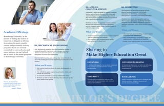 E
AAAMABMMBB
BS, APPLIED
COMPUTER SCIENCE
BS, MARKETING
Our courses teach you about the latest developments in
industry.
You will able to apply engineering principles within and
outside the classroom
To research and built on a strong collaborative ethos.
Students are able to take leadership roles and move up the
career ladder more quickly
“For me, the degree has
certainly opened many doors,
which would otherwise have
taken quite a while.”
Anna C. Dorn
BE, MECHANICAL ENGINEERING
What you'll learn
Kentsbridge University, in the
pursuit of finding the leaders of
tomorrow, is diligent in offering
its students the most versatile,
current and persistently evolving
programs.If you are seriously
committed to your profession and
career success, you can't afford
not to enroll in the online programs
of Kentsbridge University
Academic Offerings
Sharing to
Make Higher Education Great
A fundamental support of our academic community
is its promise to the liberated flow of ideas
and knowledge
OPENNESS
At Kentsbridge University, we believe in delivering
lifelong learning as the basis for an enhanced
professional life
LIFELONG LEARNING
Training and developing our students to live
competently in a global society with enhanced
courage and confidence
DIVERSITY
Highly committed and dedicated to standards that
sustain excellence in higher education and
provide advanced knowledge
EXCELLENCE
BACHELOR’S DEGREE
Understand foundational background in computer
systems, hardware and software
Use computer and communications media
appropriately at a basic level.
What you'll learn
What you'll learn
Illustrate basic understanding of subject matter
related the field of marketing
Show understanding and ability to apply the
subject matter in hypothetical situations.
Relate to the subject matter in real situations
KBU Mechanical engineers push the boundaries of what is
physically possible to produce safer, cheaper, and more
efficient mechanical systems. Our research touches all
disciplines of science and engineering.
Our innovative teaching and cutting-edge research make us
one of the leading mechanical engineering departments in the
country.
A bachelor's degree program in Applied Computer
Science not only gives students with a thorough
understanding of computer technologies, but it
also directs them to explore technical issues linked
with a particular career path.
Students can focus on applying computer science
theories and techniques to various disciplines,
such as computer game design, bioinformatics or
software engineering.
The Bachelors in Marketing program include
general business courses as well as basic
instruction in advertising, e-marketing,
management, copywriting and entrepreneurship.
Students learn about demographics and how
they're used to determine marketing strategies.
Programs usually require students to complete a
capstone experience, which often involves a team
project.
 