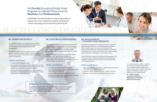 BBB
ea k
a
ng
e
u
.
Bridging The Distance To Our Students
Kentsbridge University’s Bachelor’s degrees and 24/7 support
services are synchronized perfectly, so that working adults
especially can focus on job and studies equally
We Provide Exceptional Online Study
Programs As A Result Of Our Focus On
Business And Professionals
Kentsbridge University provides you with an opportunity to
improve your career prospects by academic advancement,
without interrupting your personal and professional life
“In online classes I’ m able to explore a
new style of teaching which is much
more challenging than teaching in a
regular class. Online student’s responds
better to challenges and are more
willing to work independently.”
Dr. James Laurel,
Associate Professor,
Department of Social &
Behavioral Sciences
BACHELOR’S DEGREE
What you'll learn
BE, COMPUTER SCIENCE
The Bachelor of Science in Computer Science (BE) is
designed for graduates interested in pursuing careers
in Information systems programming and IT
management.
The BE in Computer Science program covers all key
aspects of systems analysis, design, implementation,
testing, deployment as well as IT service, security and
project management.
Increase your earning potential
Develop strong analytical and theoretical skills that can
be applied to many different professional pursuits, from
engineering to medicine to financial analysis.
Gaining an effective, comprehensive understanding of
information systems design and programming as well as
fundamental management areas.
The bachelors in Electrical engineering degrees will
equip students with knowledge of how the industry
works, as well as giving them the engineering skills
and technological knowledge needed to design,
assess and improve electrical and electronic systems.
At bachelor level, an electrical engineering degree
will aim to give students grounding in the
underlying principles of electronic and electrical
engineering, before allowing specialization in an area
of interest later on in the course
BE, ELECTRICAL ENGINEERING
You will work on research based project.
You will able to apply engineering principles within
and outside the classroom
Develop skill set relevant to employers need
Students are able to take leadership roles and move
up the career ladder more quickly
What you'll learn
BS, MANAGEMENT
- CONSTRUCTION PROJECTS
Construction Management students are hands-on learners
who show more interest in a practical degree that allows
them to tackle large-scale projects. Graduates of the
Construction Management program comes into a variety of
exciting careers in construction, which is one of the country’s
largest industries employing over six million people.
Under Bachelors program in Construction Management, the
learners are able to study market trends, develop pricing
strategies, identify consumer needs and promote products
to the intended clients.
Show understanding and ability to apply the subject matter
in real life and simulated situations.
Apply the subject matter in real-life complex situations.
Estimate and assess the experience and learn from it.
What you'll learn
 