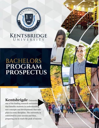 BACHELORS
PROGRAM
PROSPECTUS
Kentsbrigde University is
one of the leading research universities
that benefits students in understanding
new concepts and developments that take
place in every discipline. The university is
committed to your success and thus,
preparing you to reach the peak of success.
 