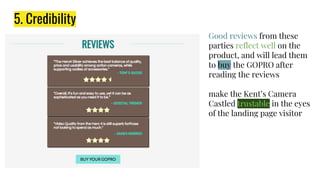 5. Credibility
Good reviews from these
parties reflect well on the
product, and will lead them
to buy the GOPRO after
reading the reviews
make the Kent’s Camera
Castled trustable in the eyes
of the landing page visitor
 