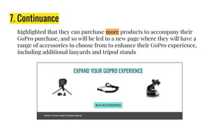 7. Continuance
highlighted that they can purchase more products to accompany their
GoPro purchase, and so will be led to a new page where they will have a
range of accessories to choose from to enhance their GoPro experience,
including additional lanyards and tripod stands
 