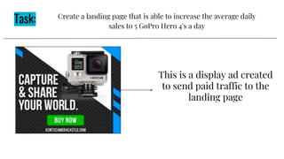 Task: Create a landing page that is able to increase the average daily
sales to 5 GoPro Hero 4's a day
This is a display ad created
to send paid traffic to the
landing page
 