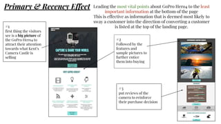 Primary & Recency Effect Leading the most vital points about GoPro Hero4 to the least
important information at the bottom of the page
This is effective as information that is deemed most likely to
sway a customer into the direction of converting a customer
is listed at the top of the landing page.#1
first thing the visitors
see is a big picture of
the GoPro Hero4 to
attract their attention
towards what Kent’s
Camera Castle is
selling
#2
Followed by the
features and
sample pictures to
further entice
them into buying
#3
put reviews of the
camera to reinforce
their purchase decision
 