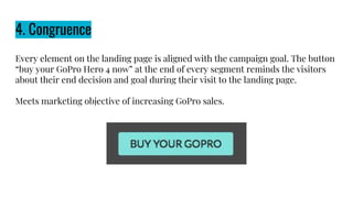 4. Congruence
Every element on the landing page is aligned with the campaign goal. The button
“buy your GoPro Hero 4 now” at the end of every segment reminds the visitors
about their end decision and goal during their visit to the landing page.
Meets marketing objective of increasing GoPro sales.
 