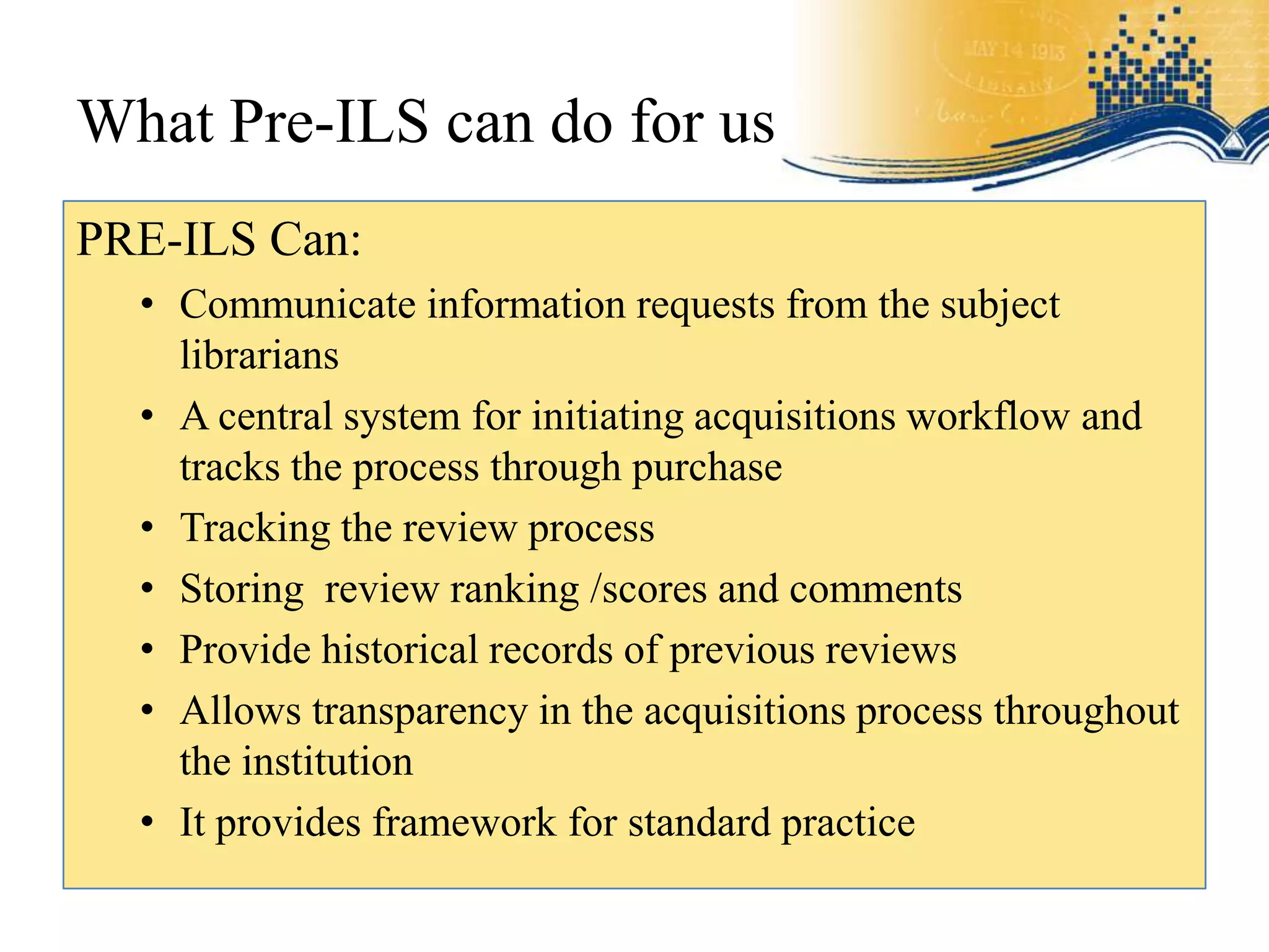 What Pre-ILS can do for us
PRE-ILS Can:
  • Communicate information requests from the subject
    librarians
  • A central system for initiating acquisitions workflow and
    tracks the process through purchase
  • Tracking the review process
  • Storing review ranking /scores and comments
  • Provide historical records of previous reviews
  • Allows transparency in the acquisitions process throughout
    the institution
  • It provides framework for standard practice
 