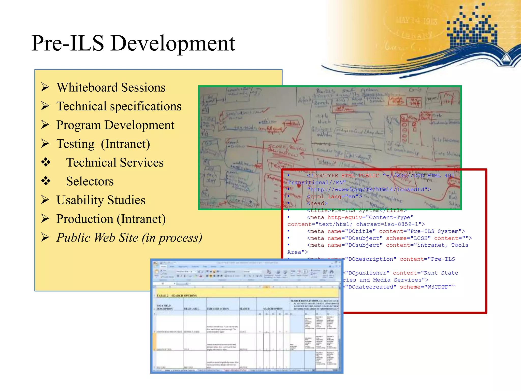 Pre-ILS Development
   Whiteboard Sessions
   Technical specifications
   Program Development
   Testing (Intranet)
     Technical Services
                                   •     <!DOCTYPE HTML PUBLIC "-//W3C//DTD HTML 401
     Selectors                    Transitional//EN"
                                   •     "http://wwww3org/TR/html4/loosedtd">

   Usability Studies              •
                                   •
                                         <html lang="en">
                                         <head>
                                   •     <title>Pre-ILS System</title>
   Production (Intranet)          •     <meta http-equiv="Content-Type"
                                   content="text/html; charset=iso-8859-1">
                                   •     <meta name="DCtitle" content="Pre-ILS System">
   Public Web Site (in process)   •
                                   •
                                         <meta name="DCsubject" scheme="LCSH" content="">
                                         <meta name="DCsubject" content="intranet, Tools
                                   Area">
                                   •     <meta name="DCdescription" content="Pre-ILS
                                   System">
                                   •     <meta name="DCpublisher" content="Kent State
                                   University Libraries and Media Services">
                                   •     <meta name="DCdatecreated" scheme="W3CDTF””
 