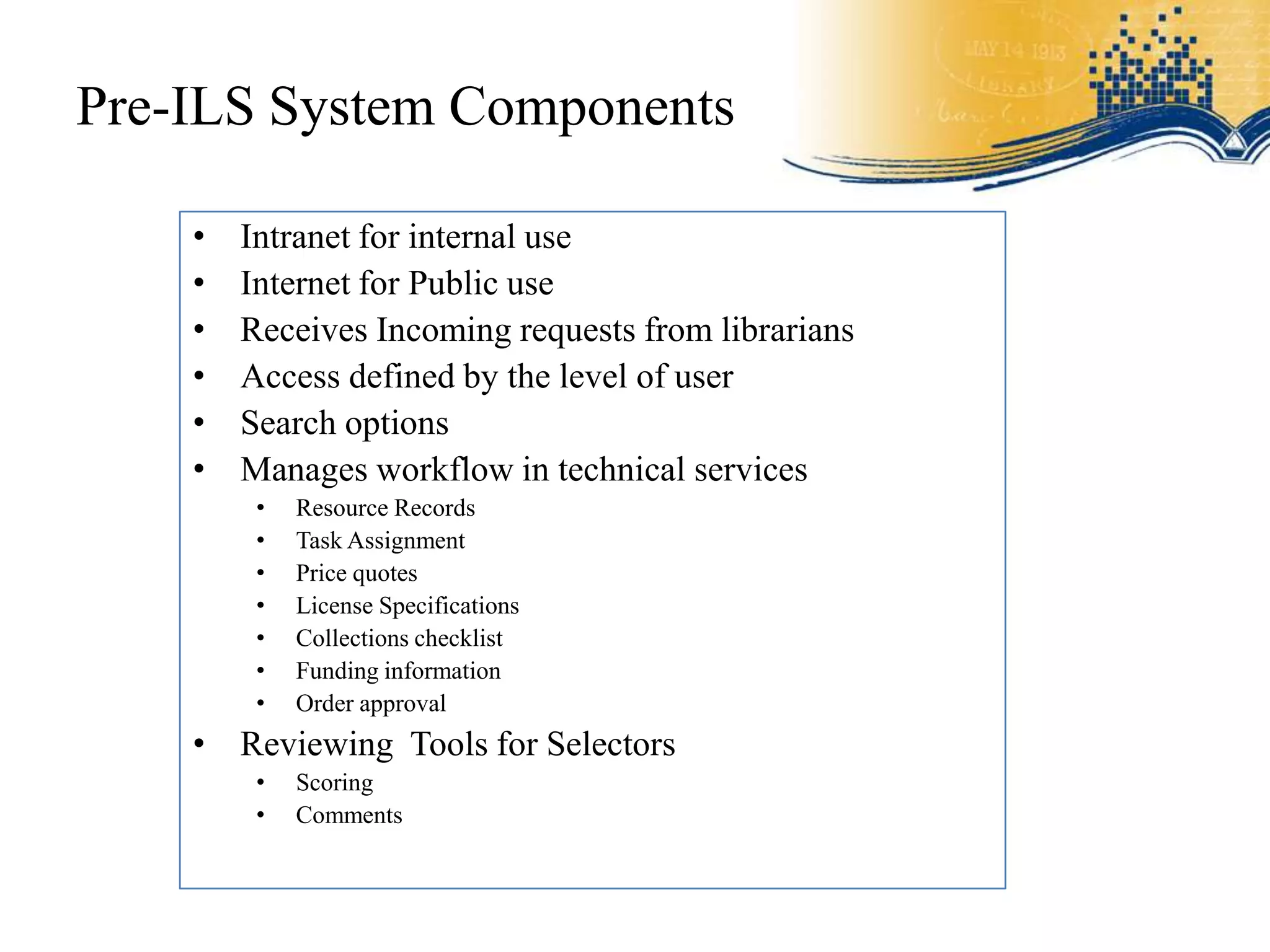 Pre-ILS System Components

    •   Intranet for internal use
    •   Internet for Public use
    •   Receives Incoming requests from librarians
    •   Access defined by the level of user
    •   Search options
    •   Manages workflow in technical services
         •   Resource Records
         •   Task Assignment
         •   Price quotes
         •   License Specifications
         •   Collections checklist
         •   Funding information
         •   Order approval
    • Reviewing Tools for Selectors
         •   Scoring
         •   Comments
 