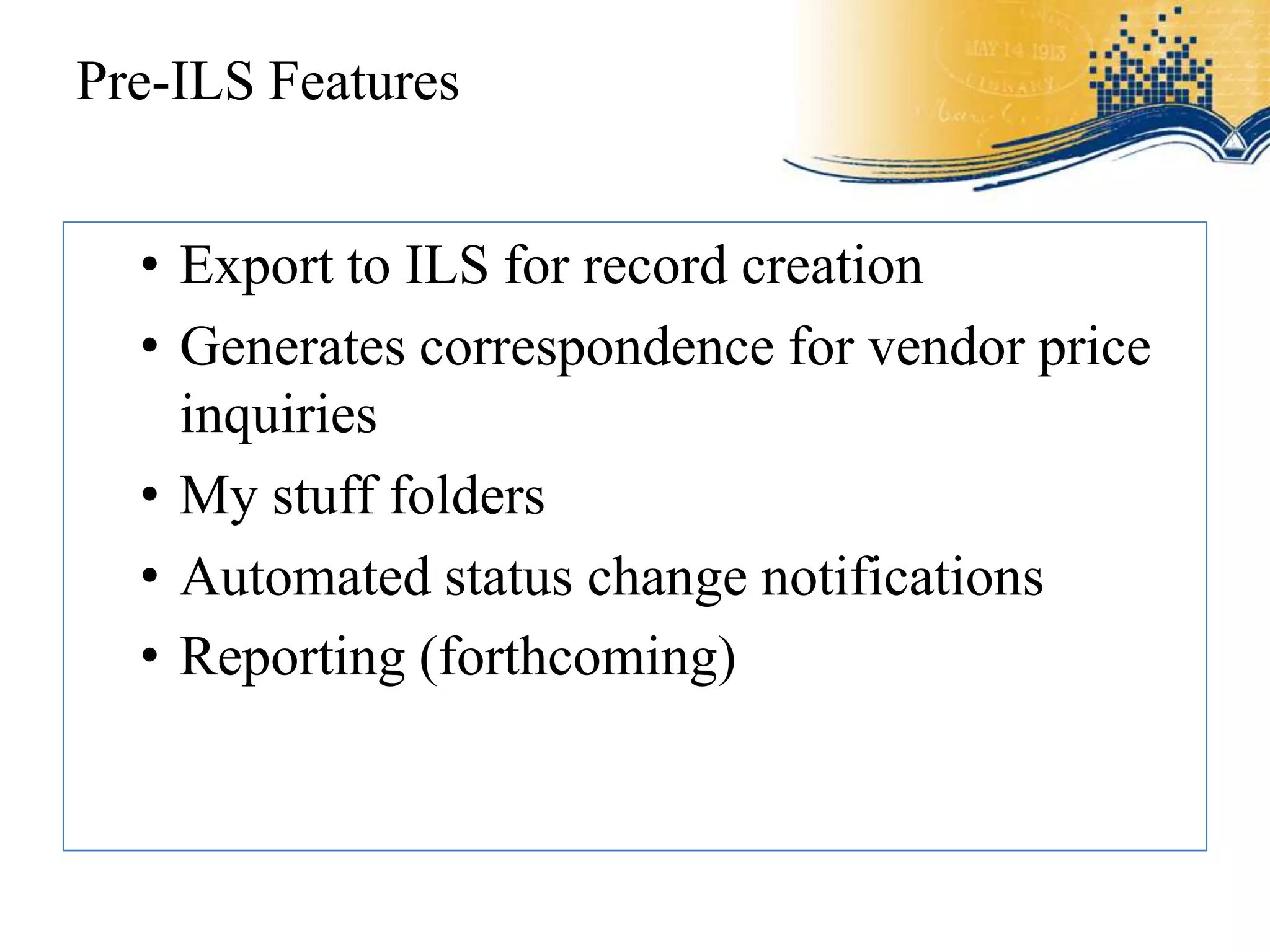 Pre-ILS Features


  • Export to ILS for record creation
  • Generates correspondence for vendor price
    inquiries
  • My stuff folders
  • Automated status change notifications
  • Reporting (forthcoming)
 